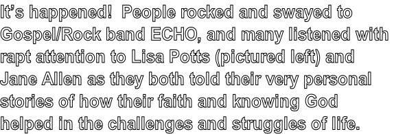 Content: It’s happened!  People rocked and swayed to Gospel/Rock band ECHO, and many listened with rapt attention to Lisa Potts and Jane Allen as they both told their very personal stories of how their faith and knowing God helped in the challenges and struggles of life.  